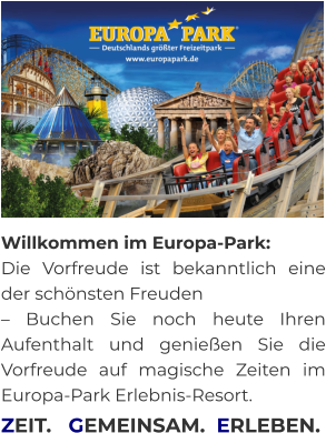 Willkommen im Europa-Park:  Die Vorfreude ist bekanntlich eine der schönsten Freuden  – Buchen Sie noch heute Ihren Aufenthalt und genießen Sie die Vorfreude auf magische Zeiten im Europa-Park Erlebnis-Resort.     ZEIT.   GEMEINSAM.  ERLEBEN.