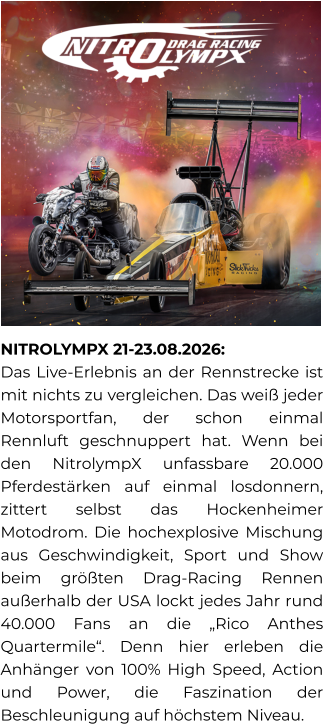 NITROLYMPX 21-23.08.2026:  Das Live-Erlebnis an der Rennstrecke ist mit nichts zu vergleichen. Das weiß jeder Motorsportfan, der schon einmal Rennluft geschnuppert hat. Wenn bei den NitrolympX unfassbare 20.000 Pferdestärken auf einmal losdonnern, zittert selbst das Hockenheimer Motodrom. Die hochexplosive Mischung aus Geschwindigkeit, Sport und Show beim größten Drag-Racing Rennen außerhalb der USA lockt jedes Jahr rund 40.000 Fans an die „Rico Anthes Quartermile“. Denn hier erleben die Anhänger von 100% High Speed, Action und Power, die Faszination der Beschleunigung auf höchstem Niveau.