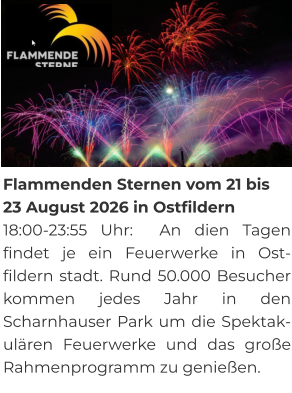 Flammenden Sternen vom 21 bis 23 August 2026 in Ostfildern 18:00-23:55 Uhr:  An dien Tagen findet je ein Feuerwerke in Ost-fildern stadt. Rund 50.000 Besucher kommen jedes Jahr in den Scharnhauser Park um die Spektak-ulären Feuerwerke und das große Rahmenprogramm zu genießen.