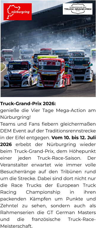 Truck-Grand-Prix 2026:  genieße die Vier Tage Mega-Action am Nürburgring! Teams und Fans fiebern gleichermaßen DEM Event auf der Traditionsrennstrecke in der Eifel entgegen. Vom 10. bis 12. Juli 2026 erbebt der Nürburgring wieder beim Truck-Grand-Prix, dem Höhepunkt einer jeden Truck-Race-Saison. Der Veranstalter erwartet wie immer volle Besucherränge auf den Tribünen rund um die Strecke. Dabei sind dort nicht nur die Race Trucks der European Truck Racing Championship in ihren packenden Kämpfen um Punkte und Zehntel zu sehen, sondern auch als Rahmenserien die GT German Masters und die französische Truck-Race-Meisterschaft.