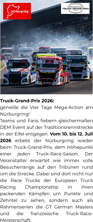 Truck-Grand-Prix 2026:  genieße die Vier Tage Mega-Action am Nürburgring! Teams und Fans fiebern gleichermaßen DEM Event auf der Traditionsrennstrecke in der Eifel entgegen. Vom 10. bis 12. Juli 2026 erbebt der Nürburgring wieder beim Truck-Grand-Prix, dem Höhepunkt einer jeden Truck-Race-Saison. Der Veranstalter erwartet wie immer volle Besucherränge auf den Tribünen rund um die Strecke. Dabei sind dort nicht nur die Race Trucks der European Truck Racing Championship in ihren packenden Kämpfen um Punkte und Zehntel zu sehen, sondern auch als Rahmenserien die GT German Masters und die französische Truck-Race-Meisterschaft.