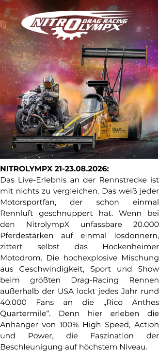 NITROLYMPX 21-23.08.2026:  Das Live-Erlebnis an der Rennstrecke ist mit nichts zu vergleichen. Das weiß jeder Motorsportfan, der schon einmal Rennluft geschnuppert hat. Wenn bei den NitrolympX unfassbare 20.000 Pferdestärken auf einmal losdonnern, zittert selbst das Hockenheimer Motodrom. Die hochexplosive Mischung aus Geschwindigkeit, Sport und Show beim größten Drag-Racing Rennen außerhalb der USA lockt jedes Jahr rund 40.000 Fans an die „Rico Anthes Quartermile“. Denn hier erleben die Anhänger von 100% High Speed, Action und Power, die Faszination der Beschleunigung auf höchstem Niveau.