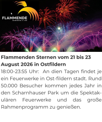 Flammenden Sternen vom 21 bis 23 August 2026 in Ostfildern 18:00-23:55 Uhr:  An dien Tagen findet je ein Feuerwerke in Ost-fildern stadt. Rund 50.000 Besucher kommen jedes Jahr in den Scharnhauser Park um die Spektak-ulären Feuerwerke und das große Rahmenprogramm zu genießen.