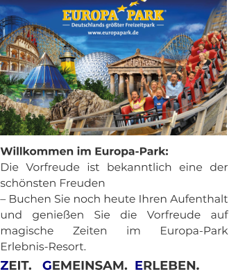 Willkommen im Europa-Park:  Die Vorfreude ist bekanntlich eine der schönsten Freuden  – Buchen Sie noch heute Ihren Aufenthalt und genießen Sie die Vorfreude auf magische Zeiten im Europa-Park Erlebnis-Resort.     ZEIT.   GEMEINSAM.  ERLEBEN.